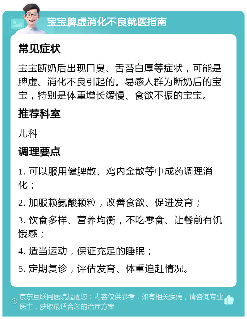 宝宝脾虚消化不良就医指南 常见症状 宝宝断奶后出现口臭、舌苔白厚等症状，可能是脾虚、消化不良引起的。易感人群为断奶后的宝宝，特别是体重增长缓慢、食欲不振的宝宝。 推荐科室 儿科 调理要点 1. 可以服用健脾散、鸡内金散等中成药调理消化； 2. 加服赖氨酸颗粒，改善食欲、促进发育； 3. 饮食多样、营养均衡，不吃零食、让餐前有饥饿感； 4. 适当运动，保证充足的睡眠； 5. 定期复诊，评估发育、体重追赶情况。