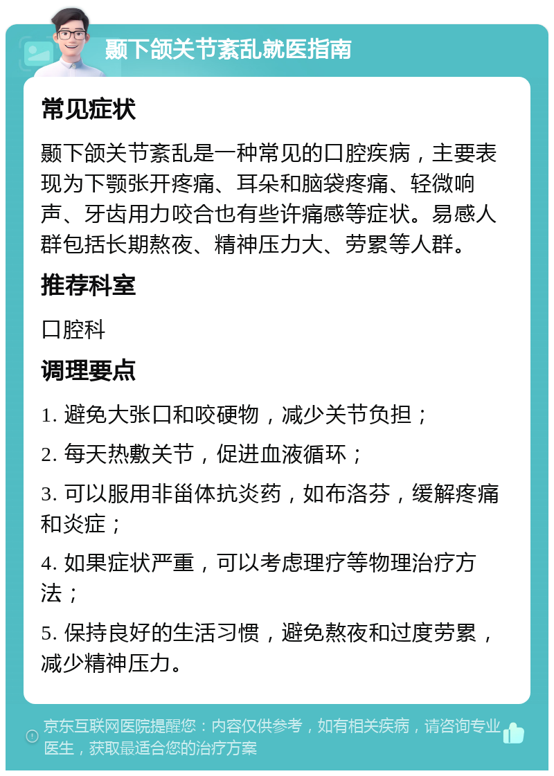 颞下颌关节紊乱就医指南 常见症状 颞下颌关节紊乱是一种常见的口腔疾病，主要表现为下颚张开疼痛、耳朵和脑袋疼痛、轻微响声、牙齿用力咬合也有些许痛感等症状。易感人群包括长期熬夜、精神压力大、劳累等人群。 推荐科室 口腔科 调理要点 1. 避免大张口和咬硬物，减少关节负担； 2. 每天热敷关节，促进血液循环； 3. 可以服用非甾体抗炎药，如布洛芬，缓解疼痛和炎症； 4. 如果症状严重，可以考虑理疗等物理治疗方法； 5. 保持良好的生活习惯，避免熬夜和过度劳累，减少精神压力。