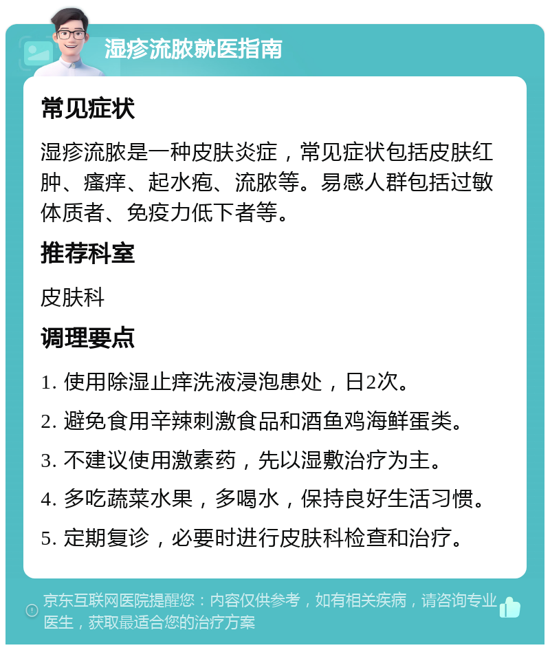 湿疹流脓就医指南 常见症状 湿疹流脓是一种皮肤炎症，常见症状包括皮肤红肿、瘙痒、起水疱、流脓等。易感人群包括过敏体质者、免疫力低下者等。 推荐科室 皮肤科 调理要点 1. 使用除湿止痒洗液浸泡患处，日2次。 2. 避免食用辛辣刺激食品和酒鱼鸡海鲜蛋类。 3. 不建议使用激素药，先以湿敷治疗为主。 4. 多吃蔬菜水果，多喝水，保持良好生活习惯。 5. 定期复诊，必要时进行皮肤科检查和治疗。