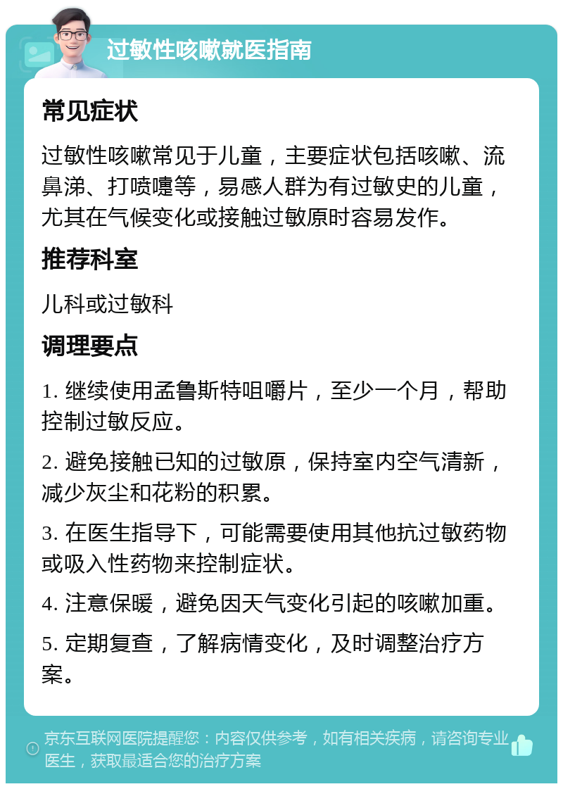 过敏性咳嗽就医指南 常见症状 过敏性咳嗽常见于儿童，主要症状包括咳嗽、流鼻涕、打喷嚏等，易感人群为有过敏史的儿童，尤其在气候变化或接触过敏原时容易发作。 推荐科室 儿科或过敏科 调理要点 1. 继续使用孟鲁斯特咀嚼片，至少一个月，帮助控制过敏反应。 2. 避免接触已知的过敏原，保持室内空气清新，减少灰尘和花粉的积累。 3. 在医生指导下，可能需要使用其他抗过敏药物或吸入性药物来控制症状。 4. 注意保暖，避免因天气变化引起的咳嗽加重。 5. 定期复查，了解病情变化，及时调整治疗方案。