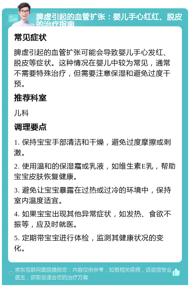 脾虚引起的血管扩张：婴儿手心红红、脱皮的治疗指南 常见症状 脾虚引起的血管扩张可能会导致婴儿手心发红、脱皮等症状。这种情况在婴儿中较为常见，通常不需要特殊治疗，但需要注意保湿和避免过度干预。 推荐科室 儿科 调理要点 1. 保持宝宝手部清洁和干燥，避免过度摩擦或刺激。 2. 使用温和的保湿霜或乳液，如维生素E乳，帮助宝宝皮肤恢复健康。 3. 避免让宝宝暴露在过热或过冷的环境中，保持室内温度适宜。 4. 如果宝宝出现其他异常症状，如发热、食欲不振等，应及时就医。 5. 定期带宝宝进行体检，监测其健康状况的变化。