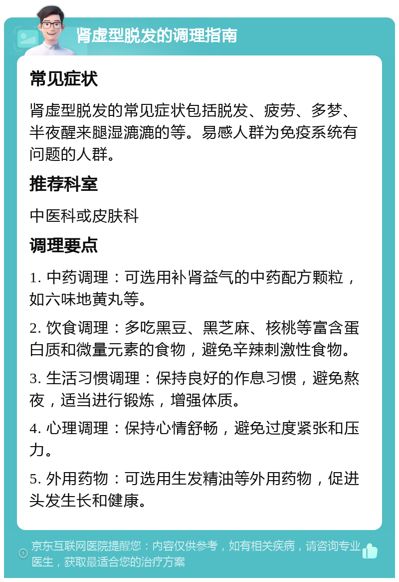 肾虚型脱发的调理指南 常见症状 肾虚型脱发的常见症状包括脱发、疲劳、多梦、半夜醒来腿湿漉漉的等。易感人群为免疫系统有问题的人群。 推荐科室 中医科或皮肤科 调理要点 1. 中药调理：可选用补肾益气的中药配方颗粒，如六味地黄丸等。 2. 饮食调理：多吃黑豆、黑芝麻、核桃等富含蛋白质和微量元素的食物，避免辛辣刺激性食物。 3. 生活习惯调理：保持良好的作息习惯，避免熬夜，适当进行锻炼，增强体质。 4. 心理调理：保持心情舒畅，避免过度紧张和压力。 5. 外用药物：可选用生发精油等外用药物，促进头发生长和健康。