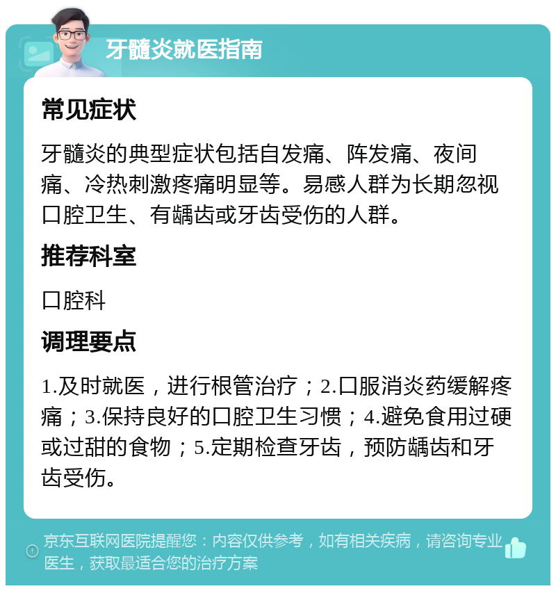 牙髓炎就医指南 常见症状 牙髓炎的典型症状包括自发痛、阵发痛、夜间痛、冷热刺激疼痛明显等。易感人群为长期忽视口腔卫生、有龋齿或牙齿受伤的人群。 推荐科室 口腔科 调理要点 1.及时就医，进行根管治疗；2.口服消炎药缓解疼痛；3.保持良好的口腔卫生习惯；4.避免食用过硬或过甜的食物；5.定期检查牙齿，预防龋齿和牙齿受伤。