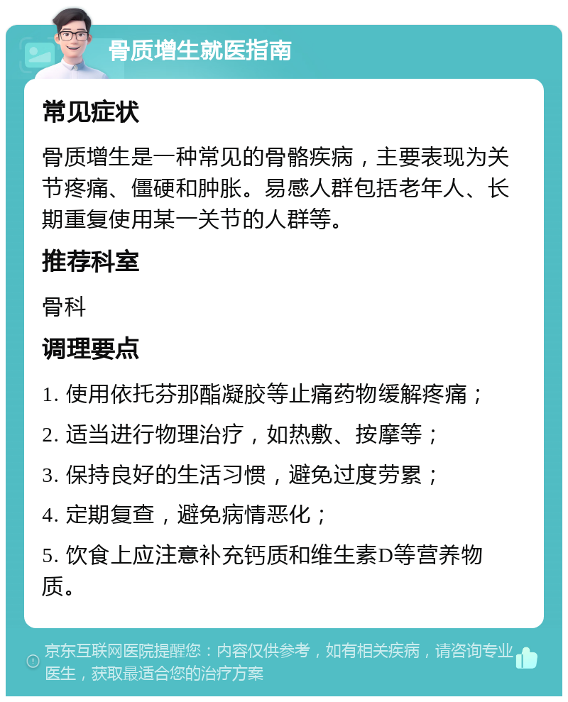 骨质增生就医指南 常见症状 骨质增生是一种常见的骨骼疾病，主要表现为关节疼痛、僵硬和肿胀。易感人群包括老年人、长期重复使用某一关节的人群等。 推荐科室 骨科 调理要点 1. 使用依托芬那酯凝胶等止痛药物缓解疼痛； 2. 适当进行物理治疗，如热敷、按摩等； 3. 保持良好的生活习惯，避免过度劳累； 4. 定期复查，避免病情恶化； 5. 饮食上应注意补充钙质和维生素D等营养物质。