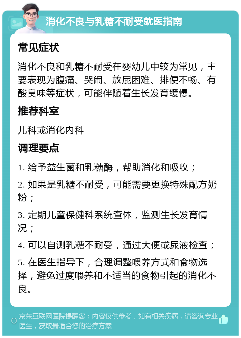 消化不良与乳糖不耐受就医指南 常见症状 消化不良和乳糖不耐受在婴幼儿中较为常见，主要表现为腹痛、哭闹、放屁困难、排便不畅、有酸臭味等症状，可能伴随着生长发育缓慢。 推荐科室 儿科或消化内科 调理要点 1. 给予益生菌和乳糖酶，帮助消化和吸收； 2. 如果是乳糖不耐受，可能需要更换特殊配方奶粉； 3. 定期儿童保健科系统查体，监测生长发育情况； 4. 可以自测乳糖不耐受，通过大便或尿液检查； 5. 在医生指导下，合理调整喂养方式和食物选择，避免过度喂养和不适当的食物引起的消化不良。