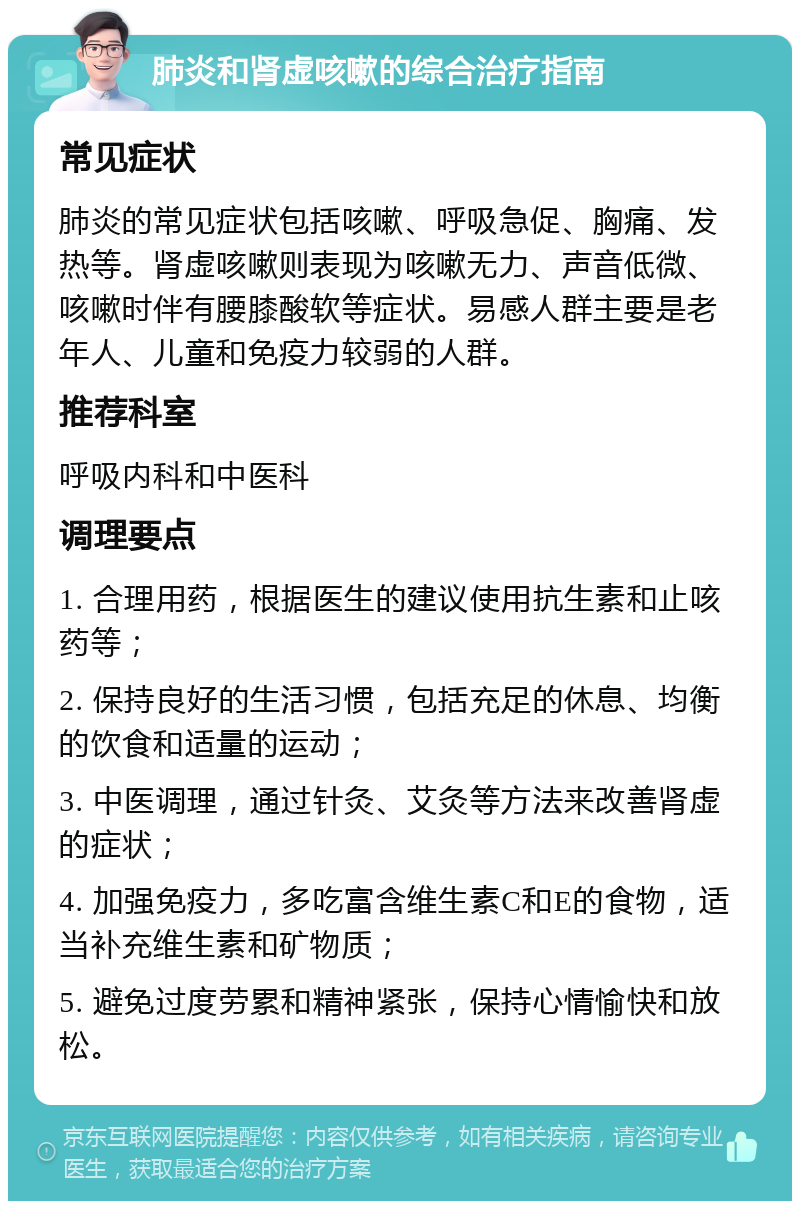 肺炎和肾虚咳嗽的综合治疗指南 常见症状 肺炎的常见症状包括咳嗽、呼吸急促、胸痛、发热等。肾虚咳嗽则表现为咳嗽无力、声音低微、咳嗽时伴有腰膝酸软等症状。易感人群主要是老年人、儿童和免疫力较弱的人群。 推荐科室 呼吸内科和中医科 调理要点 1. 合理用药，根据医生的建议使用抗生素和止咳药等； 2. 保持良好的生活习惯，包括充足的休息、均衡的饮食和适量的运动； 3. 中医调理，通过针灸、艾灸等方法来改善肾虚的症状； 4. 加强免疫力，多吃富含维生素C和E的食物，适当补充维生素和矿物质； 5. 避免过度劳累和精神紧张，保持心情愉快和放松。