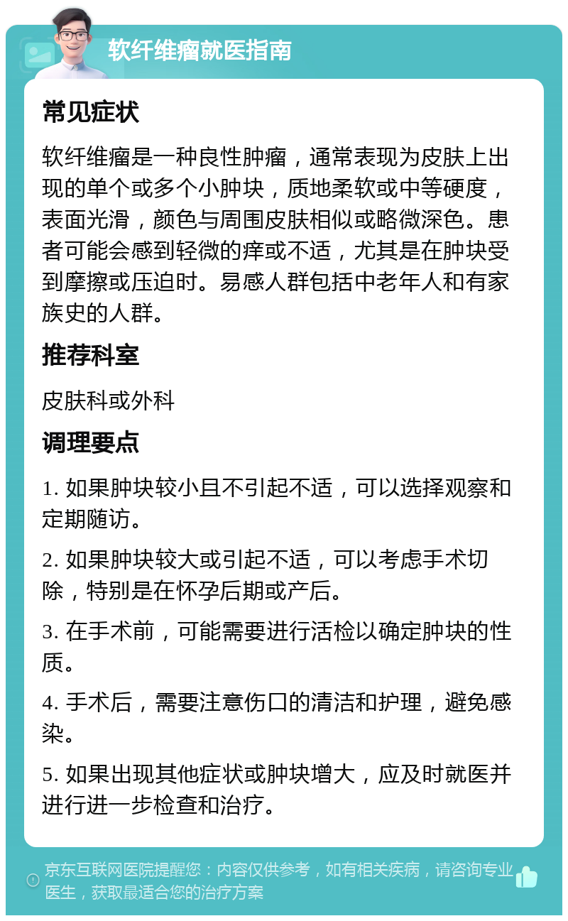 软纤维瘤就医指南 常见症状 软纤维瘤是一种良性肿瘤，通常表现为皮肤上出现的单个或多个小肿块，质地柔软或中等硬度，表面光滑，颜色与周围皮肤相似或略微深色。患者可能会感到轻微的痒或不适，尤其是在肿块受到摩擦或压迫时。易感人群包括中老年人和有家族史的人群。 推荐科室 皮肤科或外科 调理要点 1. 如果肿块较小且不引起不适，可以选择观察和定期随访。 2. 如果肿块较大或引起不适，可以考虑手术切除，特别是在怀孕后期或产后。 3. 在手术前，可能需要进行活检以确定肿块的性质。 4. 手术后，需要注意伤口的清洁和护理，避免感染。 5. 如果出现其他症状或肿块增大，应及时就医并进行进一步检查和治疗。