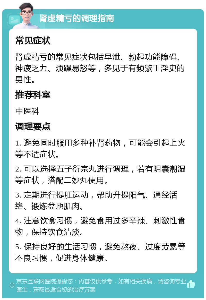 肾虚精亏的调理指南 常见症状 肾虚精亏的常见症状包括早泄、勃起功能障碍、神疲乏力、烦躁易怒等，多见于有频繁手淫史的男性。 推荐科室 中医科 调理要点 1. 避免同时服用多种补肾药物，可能会引起上火等不适症状。 2. 可以选择五子衍宗丸进行调理，若有阴囊潮湿等症状，搭配二妙丸使用。 3. 定期进行提肛运动，帮助升提阳气、通经活络、锻炼盆地肌肉。 4. 注意饮食习惯，避免食用过多辛辣、刺激性食物，保持饮食清淡。 5. 保持良好的生活习惯，避免熬夜、过度劳累等不良习惯，促进身体健康。