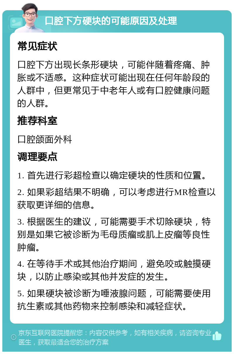 口腔下方硬块的可能原因及处理 常见症状 口腔下方出现长条形硬块,可能伴随着疼痛、肿胀或不适感。这种症状可能出现在任何年龄段的人群中,但更常见于中老年人或有口腔健康问题的人群。 推荐科室 口腔颌面外科 调理要点 1. 首先进行彩超检查以确定硬块的性质和位置。 2. 如果彩超结果不明确,可以考虑进行MR检查以获取更详细的信息。 3. 根据医生的建议,可能需要手术切除硬块,特别是如果它被诊断为毛母质瘤或肌上皮瘤等良性肿瘤。 4. 在等待手术或其他治疗期间,避免咬或触摸硬块,以防止感染或其他并发症的发生。 5. 如果硬块被诊断为唾液腺问题,可能需要使用抗生素或其他药物来控制感染和减轻症状。