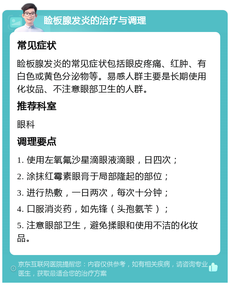 睑板腺发炎的治疗与调理 常见症状 睑板腺发炎的常见症状包括眼皮疼痛、红肿、有白色或黄色分泌物等。易感人群主要是长期使用化妆品、不注意眼部卫生的人群。 推荐科室 眼科 调理要点 1. 使用左氧氟沙星滴眼液滴眼，日四次； 2. 涂抹红霉素眼膏于局部隆起的部位； 3. 进行热敷，一日两次，每次十分钟； 4. 口服消炎药，如先锋（头孢氨苄）； 5. 注意眼部卫生，避免揉眼和使用不洁的化妆品。