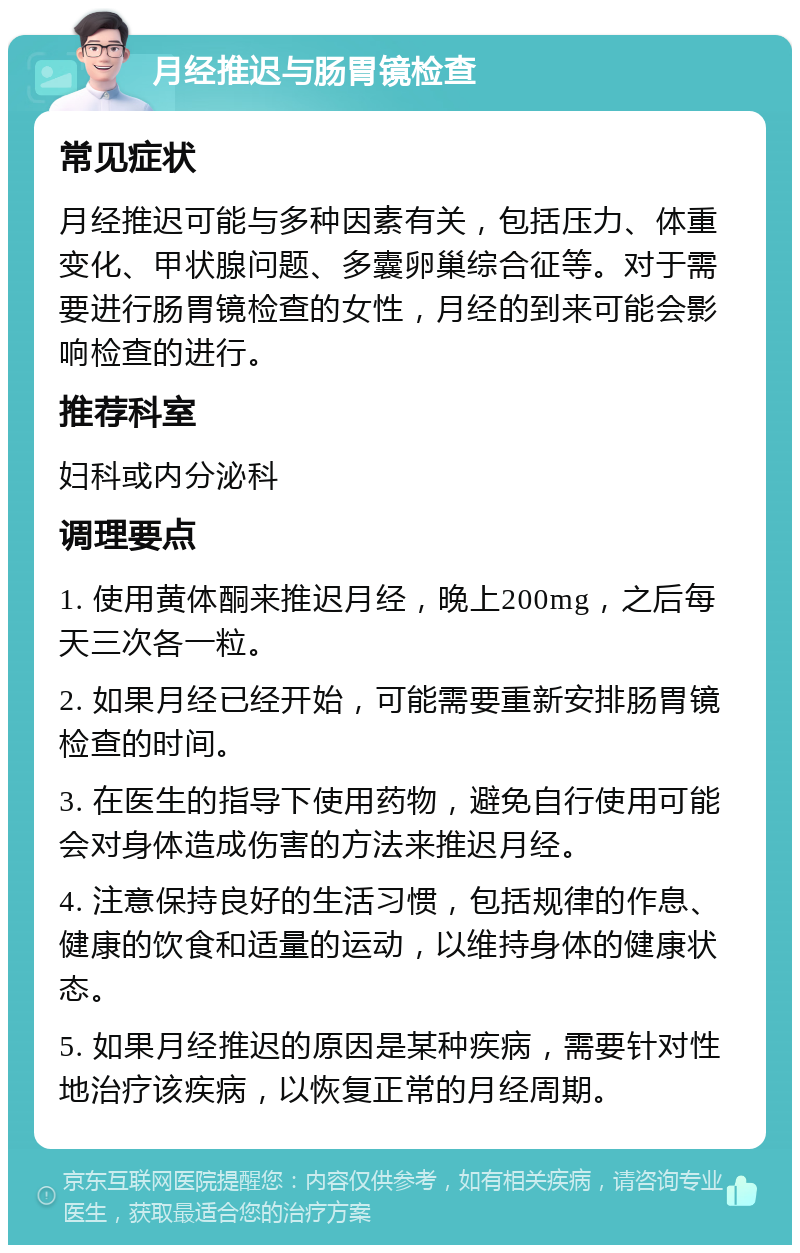 月经推迟与肠胃镜检查 常见症状 月经推迟可能与多种因素有关，包括压力、体重变化、甲状腺问题、多囊卵巢综合征等。对于需要进行肠胃镜检查的女性，月经的到来可能会影响检查的进行。 推荐科室 妇科或内分泌科 调理要点 1. 使用黄体酮来推迟月经，晚上200mg，之后每天三次各一粒。 2. 如果月经已经开始，可能需要重新安排肠胃镜检查的时间。 3. 在医生的指导下使用药物，避免自行使用可能会对身体造成伤害的方法来推迟月经。 4. 注意保持良好的生活习惯，包括规律的作息、健康的饮食和适量的运动，以维持身体的健康状态。 5. 如果月经推迟的原因是某种疾病，需要针对性地治疗该疾病，以恢复正常的月经周期。