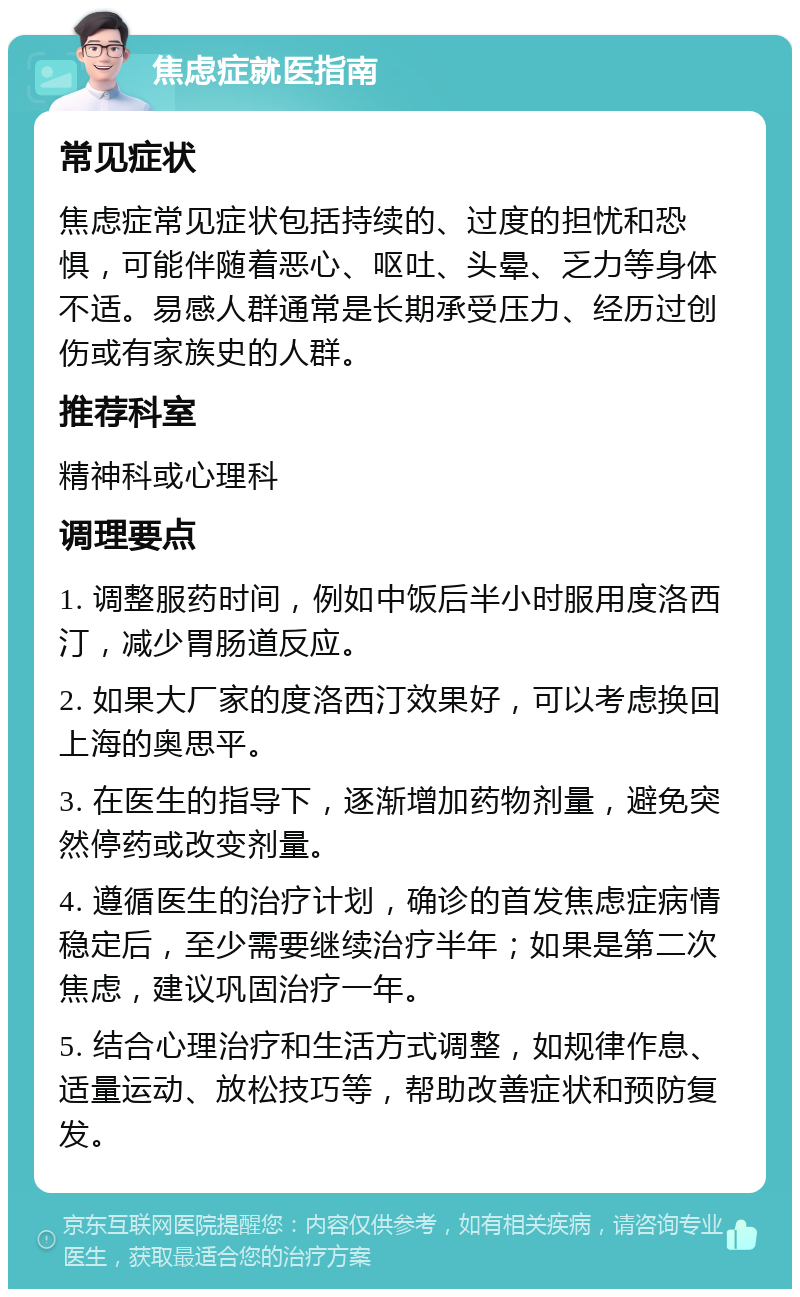 焦虑症就医指南 常见症状 焦虑症常见症状包括持续的、过度的担忧和恐惧，可能伴随着恶心、呕吐、头晕、乏力等身体不适。易感人群通常是长期承受压力、经历过创伤或有家族史的人群。 推荐科室 精神科或心理科 调理要点 1. 调整服药时间，例如中饭后半小时服用度洛西汀，减少胃肠道反应。 2. 如果大厂家的度洛西汀效果好，可以考虑换回上海的奥思平。 3. 在医生的指导下，逐渐增加药物剂量，避免突然停药或改变剂量。 4. 遵循医生的治疗计划，确诊的首发焦虑症病情稳定后，至少需要继续治疗半年；如果是第二次焦虑，建议巩固治疗一年。 5. 结合心理治疗和生活方式调整，如规律作息、适量运动、放松技巧等，帮助改善症状和预防复发。