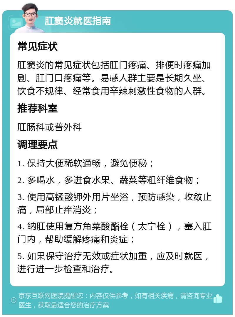 肛窦炎就医指南 常见症状 肛窦炎的常见症状包括肛门疼痛、排便时疼痛加剧、肛门口疼痛等。易感人群主要是长期久坐、饮食不规律、经常食用辛辣刺激性食物的人群。 推荐科室 肛肠科或普外科 调理要点 1. 保持大便稀软通畅，避免便秘； 2. 多喝水，多进食水果、蔬菜等粗纤维食物； 3. 使用高锰酸钾外用片坐浴，预防感染，收敛止痛，局部止痒消炎； 4. 纳肛使用复方角菜酸酯栓（太宁栓），塞入肛门内，帮助缓解疼痛和炎症； 5. 如果保守治疗无效或症状加重，应及时就医，进行进一步检查和治疗。