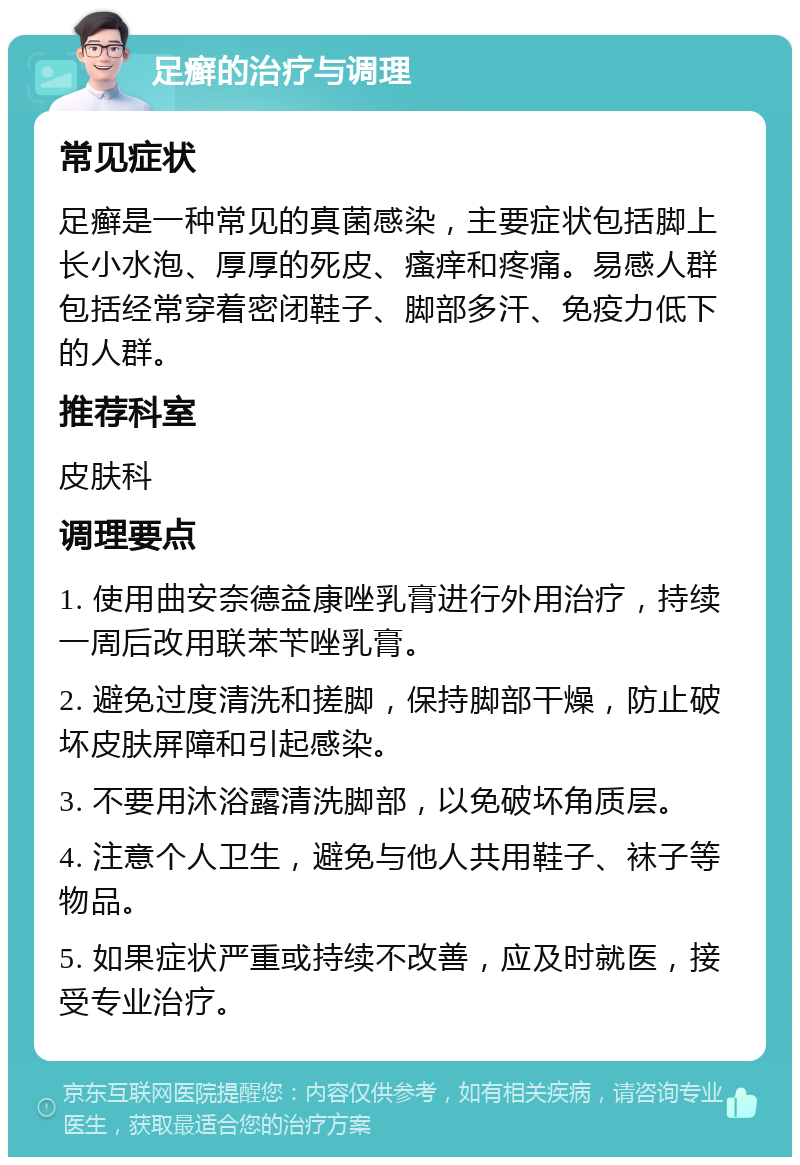 足癣的治疗与调理 常见症状 足癣是一种常见的真菌感染，主要症状包括脚上长小水泡、厚厚的死皮、瘙痒和疼痛。易感人群包括经常穿着密闭鞋子、脚部多汗、免疫力低下的人群。 推荐科室 皮肤科 调理要点 1. 使用曲安奈德益康唑乳膏进行外用治疗，持续一周后改用联苯苄唑乳膏。 2. 避免过度清洗和搓脚，保持脚部干燥，防止破坏皮肤屏障和引起感染。 3. 不要用沐浴露清洗脚部，以免破坏角质层。 4. 注意个人卫生，避免与他人共用鞋子、袜子等物品。 5. 如果症状严重或持续不改善，应及时就医，接受专业治疗。