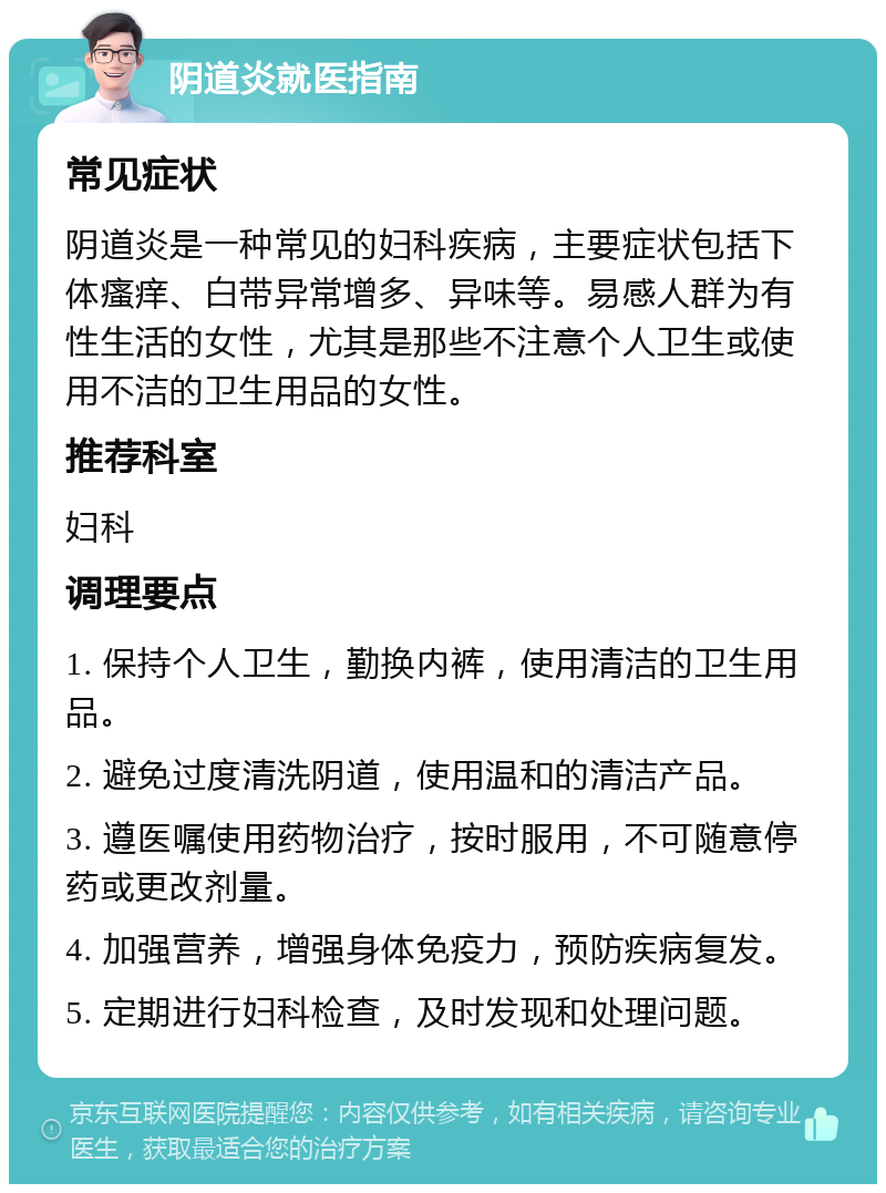 阴道炎就医指南 常见症状 阴道炎是一种常见的妇科疾病，主要症状包括下体瘙痒、白带异常增多、异味等。易感人群为有性生活的女性，尤其是那些不注意个人卫生或使用不洁的卫生用品的女性。 推荐科室 妇科 调理要点 1. 保持个人卫生，勤换内裤，使用清洁的卫生用品。 2. 避免过度清洗阴道，使用温和的清洁产品。 3. 遵医嘱使用药物治疗，按时服用，不可随意停药或更改剂量。 4. 加强营养，增强身体免疫力，预防疾病复发。 5. 定期进行妇科检查，及时发现和处理问题。