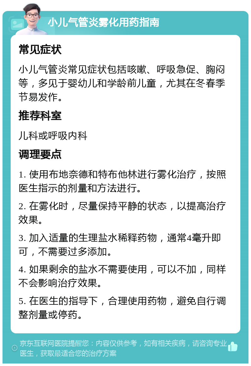 小儿气管炎雾化用药指南 常见症状 小儿气管炎常见症状包括咳嗽、呼吸急促、胸闷等，多见于婴幼儿和学龄前儿童，尤其在冬春季节易发作。 推荐科室 儿科或呼吸内科 调理要点 1. 使用布地奈德和特布他林进行雾化治疗，按照医生指示的剂量和方法进行。 2. 在雾化时，尽量保持平静的状态，以提高治疗效果。 3. 加入适量的生理盐水稀释药物，通常4毫升即可，不需要过多添加。 4. 如果剩余的盐水不需要使用，可以不加，同样不会影响治疗效果。 5. 在医生的指导下，合理使用药物，避免自行调整剂量或停药。