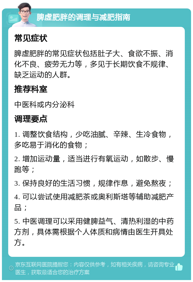 脾虚肥胖的调理与减肥指南 常见症状 脾虚肥胖的常见症状包括肚子大、食欲不振、消化不良、疲劳无力等，多见于长期饮食不规律、缺乏运动的人群。 推荐科室 中医科或内分泌科 调理要点 1. 调整饮食结构，少吃油腻、辛辣、生冷食物，多吃易于消化的食物； 2. 增加运动量，适当进行有氧运动，如散步、慢跑等； 3. 保持良好的生活习惯，规律作息，避免熬夜； 4. 可以尝试使用减肥茶或奥利斯塔等辅助减肥产品； 5. 中医调理可以采用健脾益气、清热利湿的中药方剂，具体需根据个人体质和病情由医生开具处方。