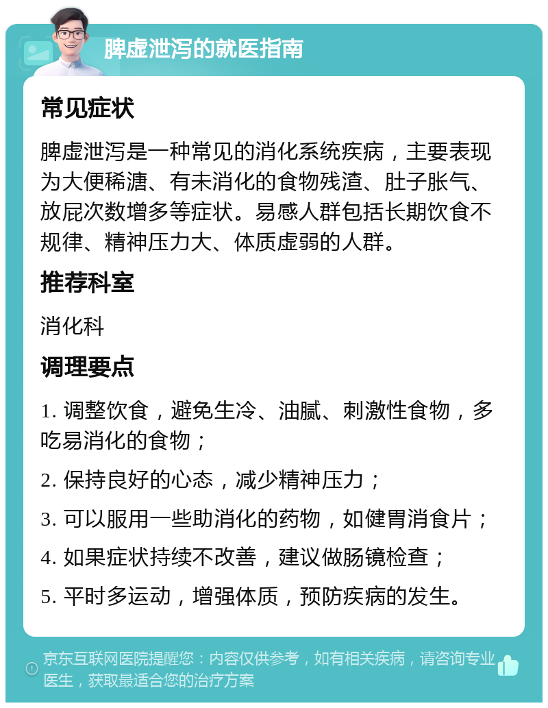 脾虚泄泻的就医指南 常见症状 脾虚泄泻是一种常见的消化系统疾病，主要表现为大便稀溏、有未消化的食物残渣、肚子胀气、放屁次数增多等症状。易感人群包括长期饮食不规律、精神压力大、体质虚弱的人群。 推荐科室 消化科 调理要点 1. 调整饮食，避免生冷、油腻、刺激性食物，多吃易消化的食物； 2. 保持良好的心态，减少精神压力； 3. 可以服用一些助消化的药物，如健胃消食片； 4. 如果症状持续不改善，建议做肠镜检查； 5. 平时多运动，增强体质，预防疾病的发生。