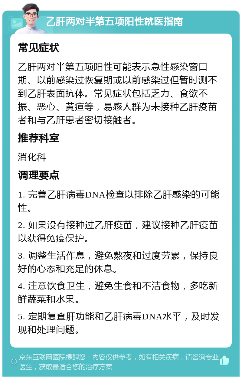 乙肝两对半第五项阳性就医指南 常见症状 乙肝两对半第五项阳性可能表示急性感染窗口期、以前感染过恢复期或以前感染过但暂时测不到乙肝表面抗体。常见症状包括乏力、食欲不振、恶心、黄疸等，易感人群为未接种乙肝疫苗者和与乙肝患者密切接触者。 推荐科室 消化科 调理要点 1. 完善乙肝病毒DNA检查以排除乙肝感染的可能性。 2. 如果没有接种过乙肝疫苗，建议接种乙肝疫苗以获得免疫保护。 3. 调整生活作息，避免熬夜和过度劳累，保持良好的心态和充足的休息。 4. 注意饮食卫生，避免生食和不洁食物，多吃新鲜蔬菜和水果。 5. 定期复查肝功能和乙肝病毒DNA水平，及时发现和处理问题。