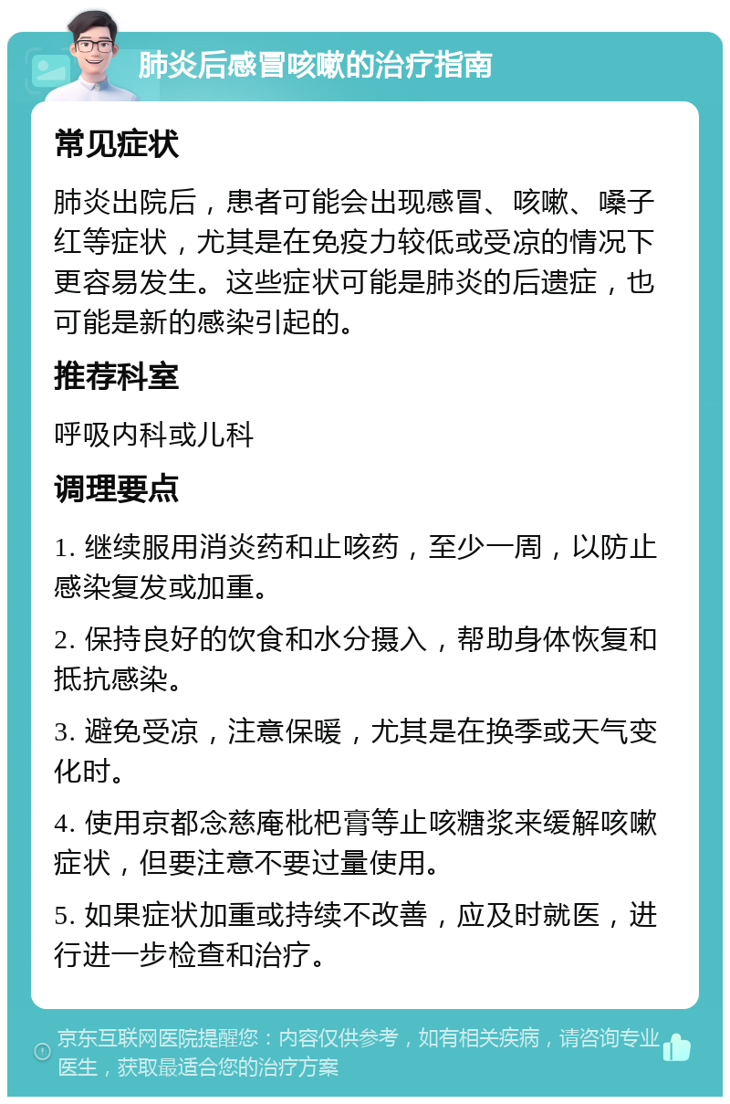 肺炎后感冒咳嗽的治疗指南 常见症状 肺炎出院后，患者可能会出现感冒、咳嗽、嗓子红等症状，尤其是在免疫力较低或受凉的情况下更容易发生。这些症状可能是肺炎的后遗症，也可能是新的感染引起的。 推荐科室 呼吸内科或儿科 调理要点 1. 继续服用消炎药和止咳药，至少一周，以防止感染复发或加重。 2. 保持良好的饮食和水分摄入，帮助身体恢复和抵抗感染。 3. 避免受凉，注意保暖，尤其是在换季或天气变化时。 4. 使用京都念慈庵枇杷膏等止咳糖浆来缓解咳嗽症状，但要注意不要过量使用。 5. 如果症状加重或持续不改善，应及时就医，进行进一步检查和治疗。