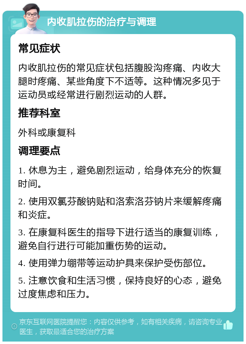 内收肌拉伤的治疗与调理 常见症状 内收肌拉伤的常见症状包括腹股沟疼痛、内收大腿时疼痛、某些角度下不适等。这种情况多见于运动员或经常进行剧烈运动的人群。 推荐科室 外科或康复科 调理要点 1. 休息为主，避免剧烈运动，给身体充分的恢复时间。 2. 使用双氯芬酸钠贴和洛索洛芬钠片来缓解疼痛和炎症。 3. 在康复科医生的指导下进行适当的康复训练，避免自行进行可能加重伤势的运动。 4. 使用弹力绷带等运动护具来保护受伤部位。 5. 注意饮食和生活习惯，保持良好的心态，避免过度焦虑和压力。