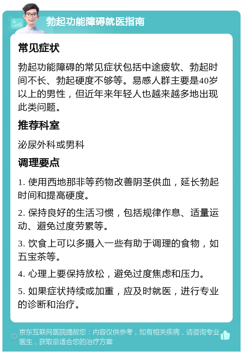 勃起功能障碍就医指南 常见症状 勃起功能障碍的常见症状包括中途疲软、勃起时间不长、勃起硬度不够等。易感人群主要是40岁以上的男性，但近年来年轻人也越来越多地出现此类问题。 推荐科室 泌尿外科或男科 调理要点 1. 使用西地那非等药物改善阴茎供血，延长勃起时间和提高硬度。 2. 保持良好的生活习惯，包括规律作息、适量运动、避免过度劳累等。 3. 饮食上可以多摄入一些有助于调理的食物，如五宝茶等。 4. 心理上要保持放松，避免过度焦虑和压力。 5. 如果症状持续或加重，应及时就医，进行专业的诊断和治疗。