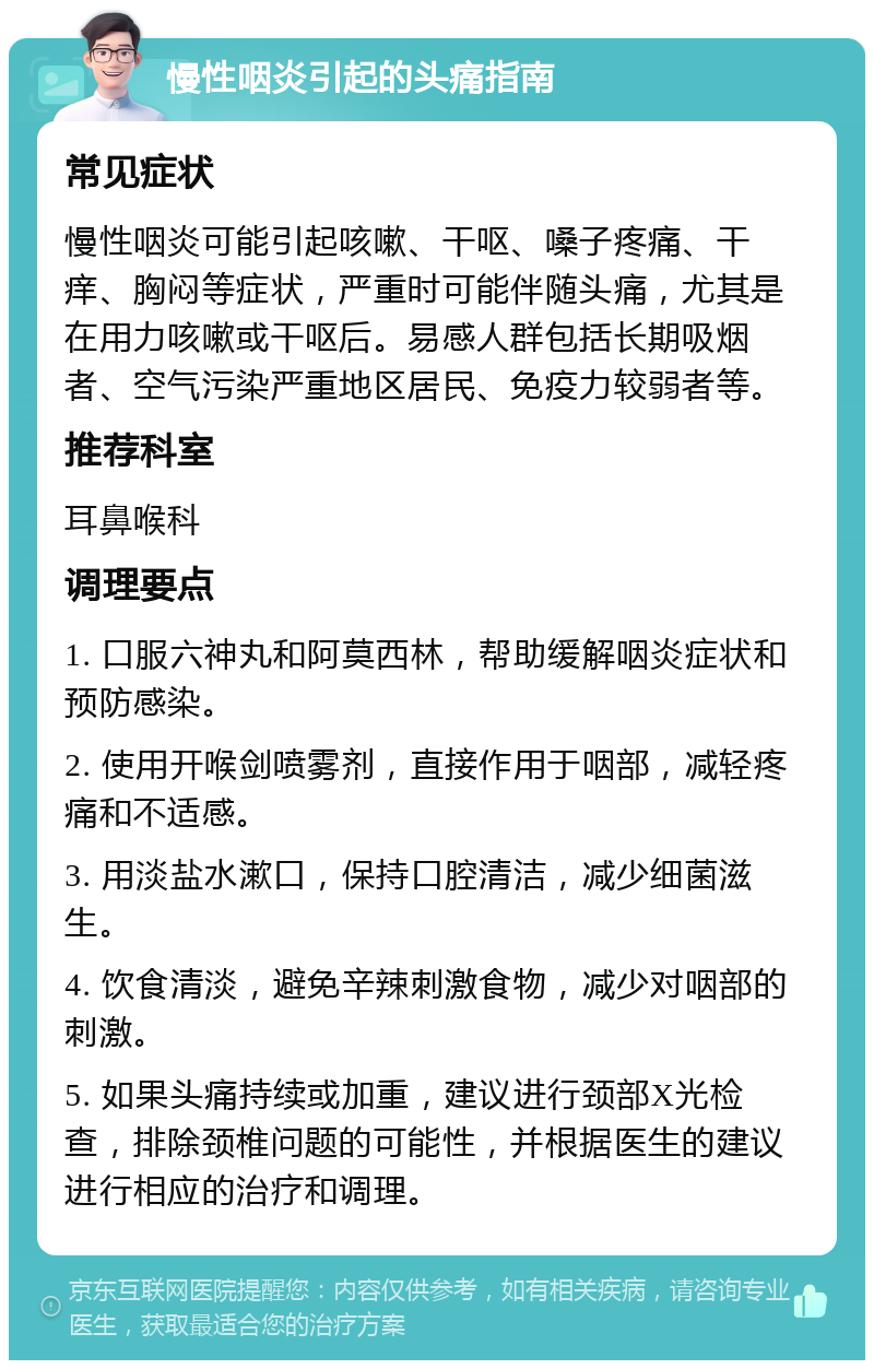 慢性咽炎引起的头痛指南 常见症状 慢性咽炎可能引起咳嗽、干呕、嗓子疼痛、干痒、胸闷等症状，严重时可能伴随头痛，尤其是在用力咳嗽或干呕后。易感人群包括长期吸烟者、空气污染严重地区居民、免疫力较弱者等。 推荐科室 耳鼻喉科 调理要点 1. 口服六神丸和阿莫西林，帮助缓解咽炎症状和预防感染。 2. 使用开喉剑喷雾剂，直接作用于咽部，减轻疼痛和不适感。 3. 用淡盐水漱口，保持口腔清洁，减少细菌滋生。 4. 饮食清淡，避免辛辣刺激食物，减少对咽部的刺激。 5. 如果头痛持续或加重，建议进行颈部X光检查，排除颈椎问题的可能性，并根据医生的建议进行相应的治疗和调理。