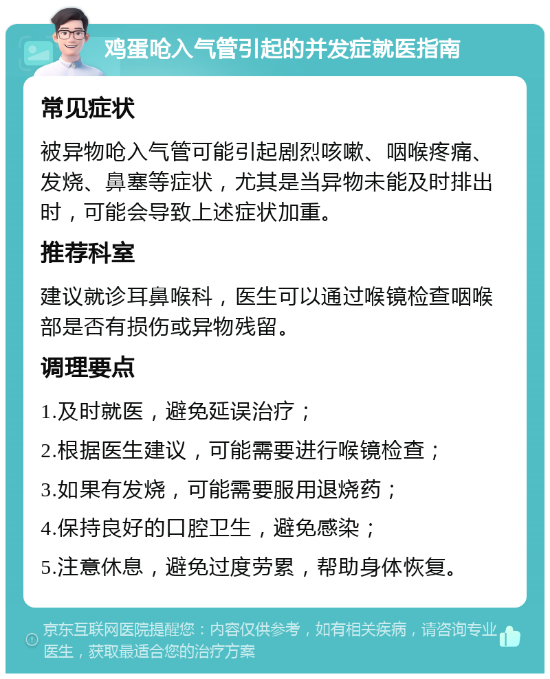 鸡蛋呛入气管引起的并发症就医指南 常见症状 被异物呛入气管可能引起剧烈咳嗽、咽喉疼痛、发烧、鼻塞等症状，尤其是当异物未能及时排出时，可能会导致上述症状加重。 推荐科室 建议就诊耳鼻喉科，医生可以通过喉镜检查咽喉部是否有损伤或异物残留。 调理要点 1.及时就医，避免延误治疗； 2.根据医生建议，可能需要进行喉镜检查； 3.如果有发烧，可能需要服用退烧药； 4.保持良好的口腔卫生，避免感染； 5.注意休息，避免过度劳累，帮助身体恢复。