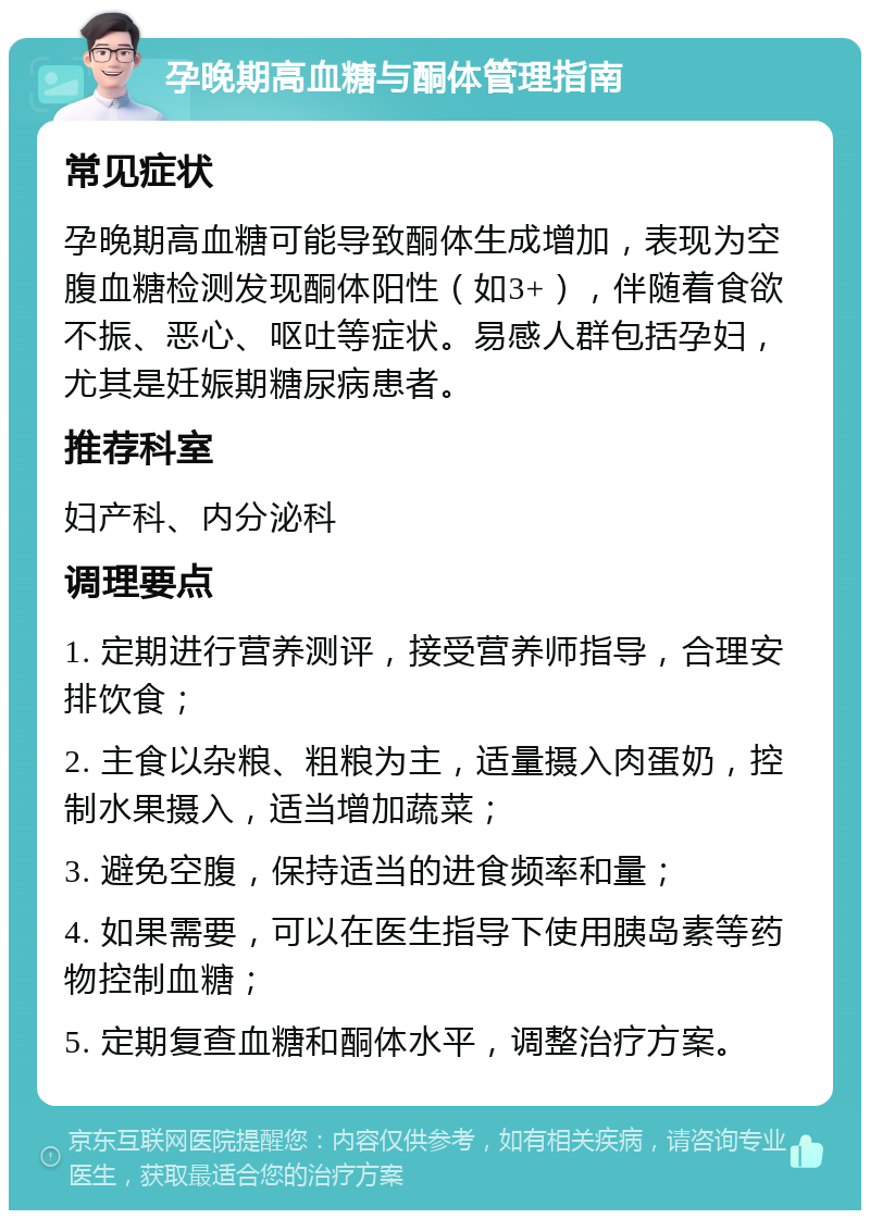 孕晚期高血糖与酮体管理指南 常见症状 孕晚期高血糖可能导致酮体生成增加，表现为空腹血糖检测发现酮体阳性（如3+），伴随着食欲不振、恶心、呕吐等症状。易感人群包括孕妇，尤其是妊娠期糖尿病患者。 推荐科室 妇产科、内分泌科 调理要点 1. 定期进行营养测评，接受营养师指导，合理安排饮食； 2. 主食以杂粮、粗粮为主，适量摄入肉蛋奶，控制水果摄入，适当增加蔬菜； 3. 避免空腹，保持适当的进食频率和量； 4. 如果需要，可以在医生指导下使用胰岛素等药物控制血糖； 5. 定期复查血糖和酮体水平，调整治疗方案。