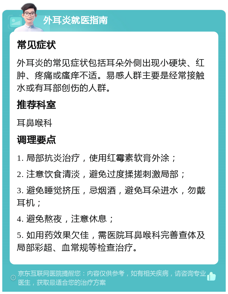 外耳炎就医指南 常见症状 外耳炎的常见症状包括耳朵外侧出现小硬块、红肿、疼痛或瘙痒不适。易感人群主要是经常接触水或有耳部创伤的人群。 推荐科室 耳鼻喉科 调理要点 1. 局部抗炎治疗，使用红霉素软膏外涂； 2. 注意饮食清淡，避免过度揉搓刺激局部； 3. 避免睡觉挤压，忌烟酒，避免耳朵进水，勿戴耳机； 4. 避免熬夜，注意休息； 5. 如用药效果欠佳，需医院耳鼻喉科完善查体及局部彩超、血常规等检查治疗。