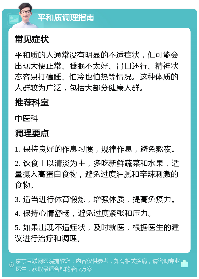 平和质调理指南 常见症状 平和质的人通常没有明显的不适症状，但可能会出现大便正常、睡眠不太好、胃口还行、精神状态容易打磕睡、怕冷也怕热等情况。这种体质的人群较为广泛，包括大部分健康人群。 推荐科室 中医科 调理要点 1. 保持良好的作息习惯，规律作息，避免熬夜。 2. 饮食上以清淡为主，多吃新鲜蔬菜和水果，适量摄入高蛋白食物，避免过度油腻和辛辣刺激的食物。 3. 适当进行体育锻炼，增强体质，提高免疫力。 4. 保持心情舒畅，避免过度紧张和压力。 5. 如果出现不适症状，及时就医，根据医生的建议进行治疗和调理。