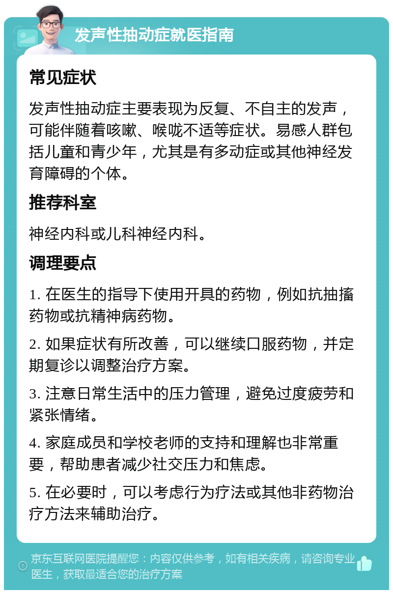 发声性抽动症就医指南 常见症状 发声性抽动症主要表现为反复、不自主的发声，可能伴随着咳嗽、喉咙不适等症状。易感人群包括儿童和青少年，尤其是有多动症或其他神经发育障碍的个体。 推荐科室 神经内科或儿科神经内科。 调理要点 1. 在医生的指导下使用开具的药物，例如抗抽搐药物或抗精神病药物。 2. 如果症状有所改善，可以继续口服药物，并定期复诊以调整治疗方案。 3. 注意日常生活中的压力管理，避免过度疲劳和紧张情绪。 4. 家庭成员和学校老师的支持和理解也非常重要，帮助患者减少社交压力和焦虑。 5. 在必要时，可以考虑行为疗法或其他非药物治疗方法来辅助治疗。