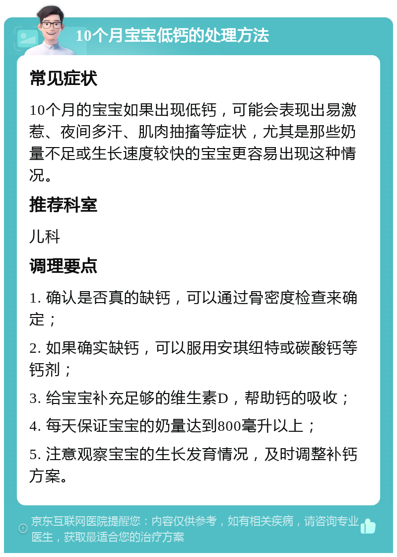 10个月宝宝低钙的处理方法 常见症状 10个月的宝宝如果出现低钙，可能会表现出易激惹、夜间多汗、肌肉抽搐等症状，尤其是那些奶量不足或生长速度较快的宝宝更容易出现这种情况。 推荐科室 儿科 调理要点 1. 确认是否真的缺钙，可以通过骨密度检查来确定； 2. 如果确实缺钙，可以服用安琪纽特或碳酸钙等钙剂； 3. 给宝宝补充足够的维生素D，帮助钙的吸收； 4. 每天保证宝宝的奶量达到800毫升以上； 5. 注意观察宝宝的生长发育情况，及时调整补钙方案。