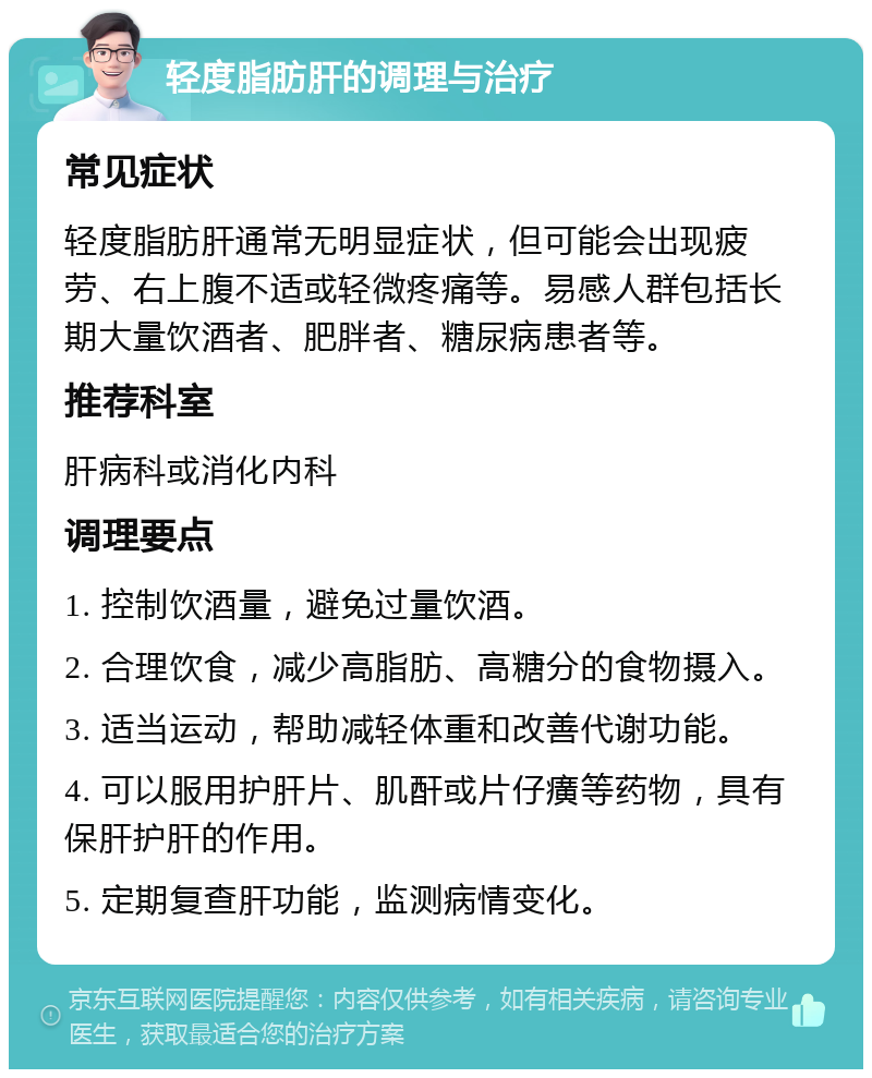 轻度脂肪肝的调理与治疗 常见症状 轻度脂肪肝通常无明显症状，但可能会出现疲劳、右上腹不适或轻微疼痛等。易感人群包括长期大量饮酒者、肥胖者、糖尿病患者等。 推荐科室 肝病科或消化内科 调理要点 1. 控制饮酒量，避免过量饮酒。 2. 合理饮食，减少高脂肪、高糖分的食物摄入。 3. 适当运动，帮助减轻体重和改善代谢功能。 4. 可以服用护肝片、肌酐或片仔癀等药物，具有保肝护肝的作用。 5. 定期复查肝功能，监测病情变化。