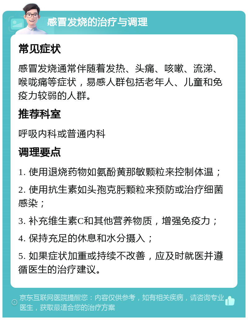 感冒发烧的治疗与调理 常见症状 感冒发烧通常伴随着发热、头痛、咳嗽、流涕、喉咙痛等症状，易感人群包括老年人、儿童和免疫力较弱的人群。 推荐科室 呼吸内科或普通内科 调理要点 1. 使用退烧药物如氨酚黄那敏颗粒来控制体温； 2. 使用抗生素如头孢克肟颗粒来预防或治疗细菌感染； 3. 补充维生素C和其他营养物质，增强免疫力； 4. 保持充足的休息和水分摄入； 5. 如果症状加重或持续不改善，应及时就医并遵循医生的治疗建议。