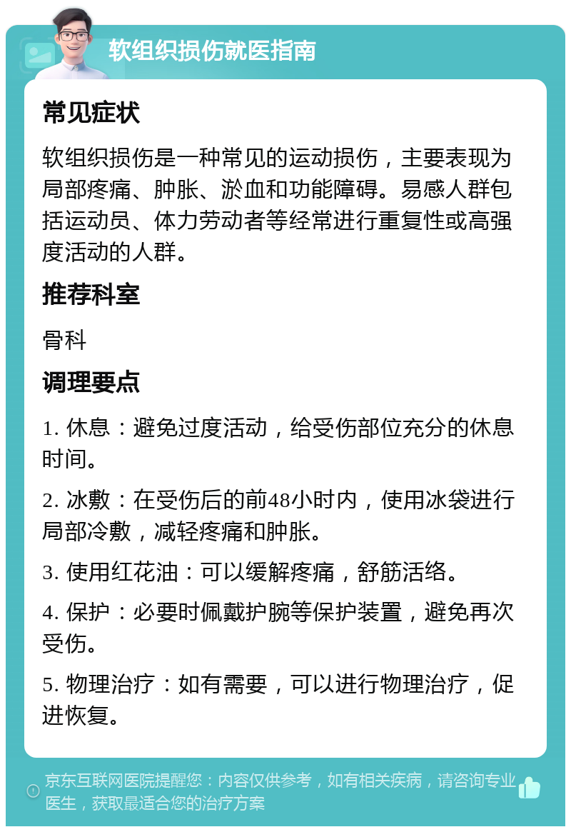 软组织损伤就医指南 常见症状 软组织损伤是一种常见的运动损伤，主要表现为局部疼痛、肿胀、淤血和功能障碍。易感人群包括运动员、体力劳动者等经常进行重复性或高强度活动的人群。 推荐科室 骨科 调理要点 1. 休息：避免过度活动，给受伤部位充分的休息时间。 2. 冰敷：在受伤后的前48小时内，使用冰袋进行局部冷敷，减轻疼痛和肿胀。 3. 使用红花油：可以缓解疼痛，舒筋活络。 4. 保护：必要时佩戴护腕等保护装置，避免再次受伤。 5. 物理治疗：如有需要，可以进行物理治疗，促进恢复。