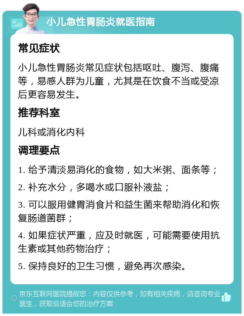 小儿急性胃肠炎就医指南 常见症状 小儿急性胃肠炎常见症状包括呕吐、腹泻、腹痛等，易感人群为儿童，尤其是在饮食不当或受凉后更容易发生。 推荐科室 儿科或消化内科 调理要点 1. 给予清淡易消化的食物，如大米粥、面条等； 2. 补充水分，多喝水或口服补液盐； 3. 可以服用健胃消食片和益生菌来帮助消化和恢复肠道菌群； 4. 如果症状严重，应及时就医，可能需要使用抗生素或其他药物治疗； 5. 保持良好的卫生习惯，避免再次感染。