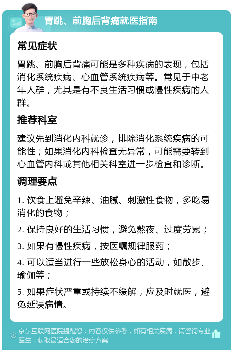 胃跳、前胸后背痛就医指南 常见症状 胃跳、前胸后背痛可能是多种疾病的表现，包括消化系统疾病、心血管系统疾病等。常见于中老年人群，尤其是有不良生活习惯或慢性疾病的人群。 推荐科室 建议先到消化内科就诊，排除消化系统疾病的可能性；如果消化内科检查无异常，可能需要转到心血管内科或其他相关科室进一步检查和诊断。 调理要点 1. 饮食上避免辛辣、油腻、刺激性食物，多吃易消化的食物； 2. 保持良好的生活习惯，避免熬夜、过度劳累； 3. 如果有慢性疾病，按医嘱规律服药； 4. 可以适当进行一些放松身心的活动，如散步、瑜伽等； 5. 如果症状严重或持续不缓解，应及时就医，避免延误病情。