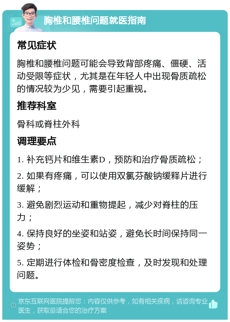 胸椎和腰椎问题就医指南 常见症状 胸椎和腰椎问题可能会导致背部疼痛、僵硬、活动受限等症状，尤其是在年轻人中出现骨质疏松的情况较为少见，需要引起重视。 推荐科室 骨科或脊柱外科 调理要点 1. 补充钙片和维生素D，预防和治疗骨质疏松； 2. 如果有疼痛，可以使用双氯芬酸钠缓释片进行缓解； 3. 避免剧烈运动和重物提起，减少对脊柱的压力； 4. 保持良好的坐姿和站姿，避免长时间保持同一姿势； 5. 定期进行体检和骨密度检查，及时发现和处理问题。