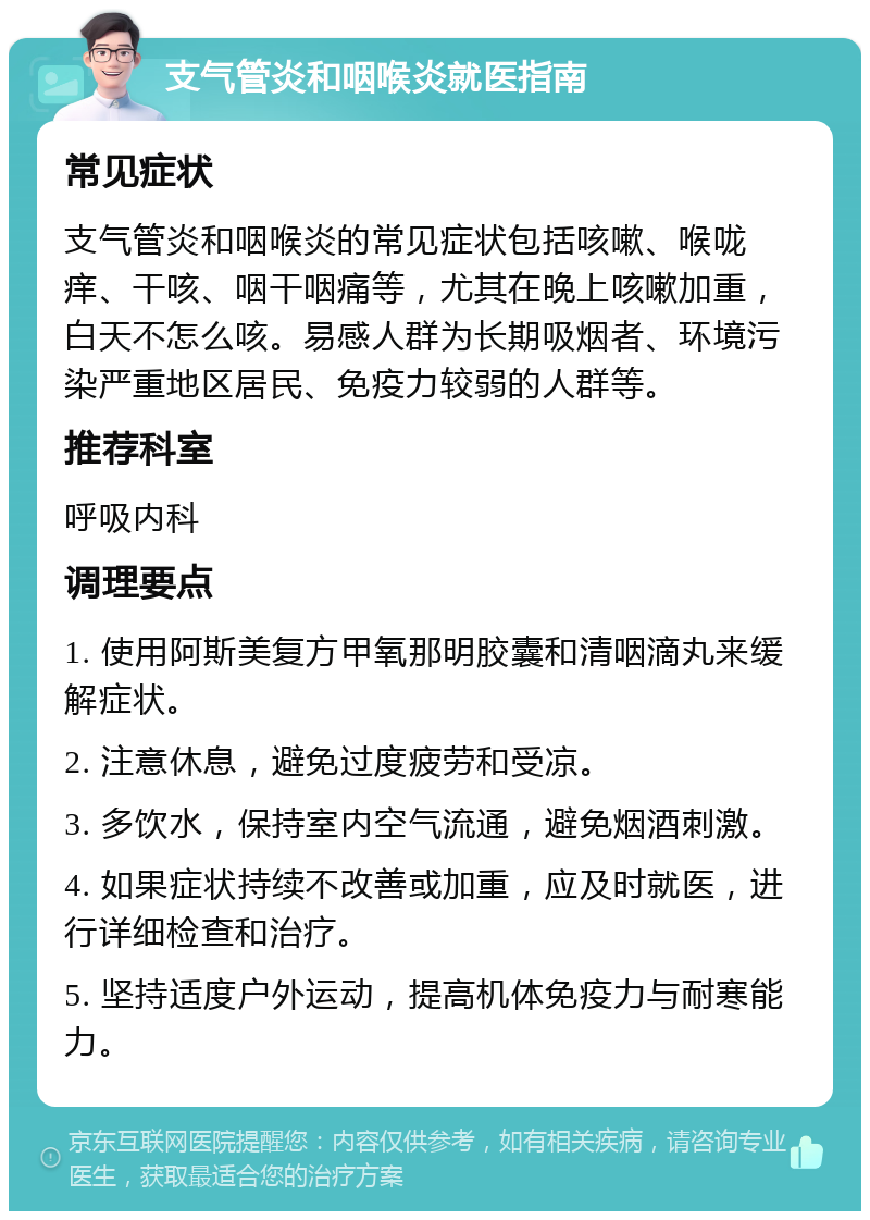 支气管炎和咽喉炎就医指南 常见症状 支气管炎和咽喉炎的常见症状包括咳嗽、喉咙痒、干咳、咽干咽痛等，尤其在晚上咳嗽加重，白天不怎么咳。易感人群为长期吸烟者、环境污染严重地区居民、免疫力较弱的人群等。 推荐科室 呼吸内科 调理要点 1. 使用阿斯美复方甲氧那明胶囊和清咽滴丸来缓解症状。 2. 注意休息，避免过度疲劳和受凉。 3. 多饮水，保持室内空气流通，避免烟酒刺激。 4. 如果症状持续不改善或加重，应及时就医，进行详细检查和治疗。 5. 坚持适度户外运动，提高机体免疫力与耐寒能力。