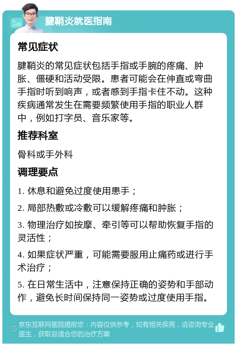 腱鞘炎就医指南 常见症状 腱鞘炎的常见症状包括手指或手腕的疼痛、肿胀、僵硬和活动受限。患者可能会在伸直或弯曲手指时听到响声，或者感到手指卡住不动。这种疾病通常发生在需要频繁使用手指的职业人群中，例如打字员、音乐家等。 推荐科室 骨科或手外科 调理要点 1. 休息和避免过度使用患手； 2. 局部热敷或冷敷可以缓解疼痛和肿胀； 3. 物理治疗如按摩、牵引等可以帮助恢复手指的灵活性； 4. 如果症状严重，可能需要服用止痛药或进行手术治疗； 5. 在日常生活中，注意保持正确的姿势和手部动作，避免长时间保持同一姿势或过度使用手指。