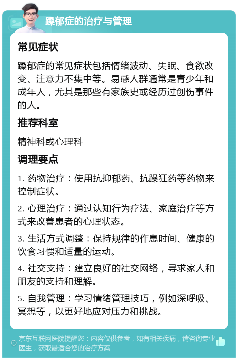 躁郁症的治疗与管理 常见症状 躁郁症的常见症状包括情绪波动、失眠、食欲改变、注意力不集中等。易感人群通常是青少年和成年人，尤其是那些有家族史或经历过创伤事件的人。 推荐科室 精神科或心理科 调理要点 1. 药物治疗：使用抗抑郁药、抗躁狂药等药物来控制症状。 2. 心理治疗：通过认知行为疗法、家庭治疗等方式来改善患者的心理状态。 3. 生活方式调整：保持规律的作息时间、健康的饮食习惯和适量的运动。 4. 社交支持：建立良好的社交网络，寻求家人和朋友的支持和理解。 5. 自我管理：学习情绪管理技巧，例如深呼吸、冥想等，以更好地应对压力和挑战。