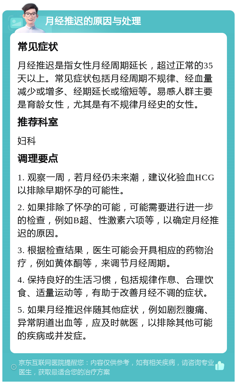 月经推迟的原因与处理 常见症状 月经推迟是指女性月经周期延长，超过正常的35天以上。常见症状包括月经周期不规律、经血量减少或增多、经期延长或缩短等。易感人群主要是育龄女性，尤其是有不规律月经史的女性。 推荐科室 妇科 调理要点 1. 观察一周，若月经仍未来潮，建议化验血HCG以排除早期怀孕的可能性。 2. 如果排除了怀孕的可能，可能需要进行进一步的检查，例如B超、性激素六项等，以确定月经推迟的原因。 3. 根据检查结果，医生可能会开具相应的药物治疗，例如黄体酮等，来调节月经周期。 4. 保持良好的生活习惯，包括规律作息、合理饮食、适量运动等，有助于改善月经不调的症状。 5. 如果月经推迟伴随其他症状，例如剧烈腹痛、异常阴道出血等，应及时就医，以排除其他可能的疾病或并发症。