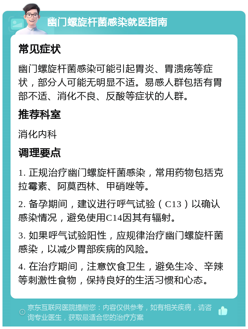 幽门螺旋杆菌感染就医指南 常见症状 幽门螺旋杆菌感染可能引起胃炎、胃溃疡等症状，部分人可能无明显不适。易感人群包括有胃部不适、消化不良、反酸等症状的人群。 推荐科室 消化内科 调理要点 1. 正规治疗幽门螺旋杆菌感染，常用药物包括克拉霉素、阿莫西林、甲硝唑等。 2. 备孕期间，建议进行呼气试验（C13）以确认感染情况，避免使用C14因其有辐射。 3. 如果呼气试验阳性，应规律治疗幽门螺旋杆菌感染，以减少胃部疾病的风险。 4. 在治疗期间，注意饮食卫生，避免生冷、辛辣等刺激性食物，保持良好的生活习惯和心态。