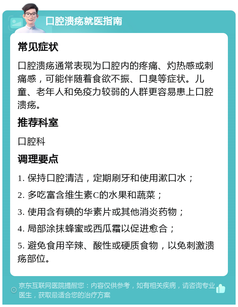 口腔溃疡就医指南 常见症状 口腔溃疡通常表现为口腔内的疼痛、灼热感或刺痛感，可能伴随着食欲不振、口臭等症状。儿童、老年人和免疫力较弱的人群更容易患上口腔溃疡。 推荐科室 口腔科 调理要点 1. 保持口腔清洁，定期刷牙和使用漱口水； 2. 多吃富含维生素C的水果和蔬菜； 3. 使用含有碘的华素片或其他消炎药物； 4. 局部涂抹蜂蜜或西瓜霜以促进愈合； 5. 避免食用辛辣、酸性或硬质食物，以免刺激溃疡部位。