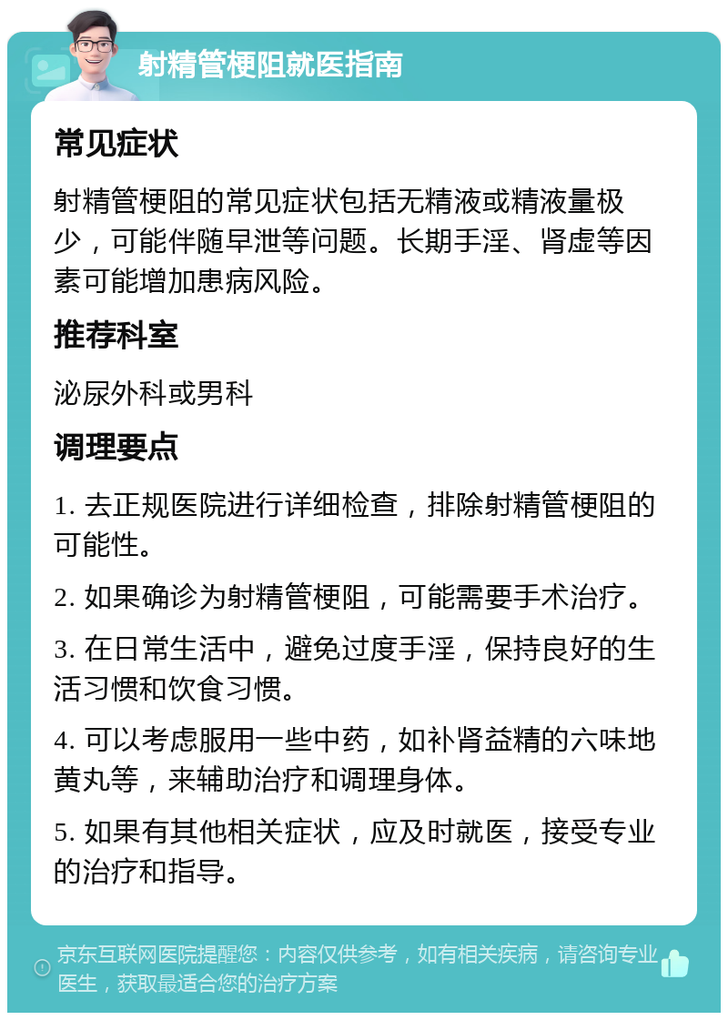 射精管梗阻就医指南 常见症状 射精管梗阻的常见症状包括无精液或精液量极少，可能伴随早泄等问题。长期手淫、肾虚等因素可能增加患病风险。 推荐科室 泌尿外科或男科 调理要点 1. 去正规医院进行详细检查，排除射精管梗阻的可能性。 2. 如果确诊为射精管梗阻，可能需要手术治疗。 3. 在日常生活中，避免过度手淫，保持良好的生活习惯和饮食习惯。 4. 可以考虑服用一些中药，如补肾益精的六味地黄丸等，来辅助治疗和调理身体。 5. 如果有其他相关症状，应及时就医，接受专业的治疗和指导。