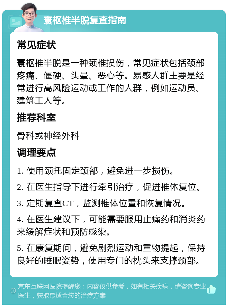 寰枢椎半脱复查指南 常见症状 寰枢椎半脱是一种颈椎损伤，常见症状包括颈部疼痛、僵硬、头晕、恶心等。易感人群主要是经常进行高风险运动或工作的人群，例如运动员、建筑工人等。 推荐科室 骨科或神经外科 调理要点 1. 使用颈托固定颈部，避免进一步损伤。 2. 在医生指导下进行牵引治疗，促进椎体复位。 3. 定期复查CT，监测椎体位置和恢复情况。 4. 在医生建议下，可能需要服用止痛药和消炎药来缓解症状和预防感染。 5. 在康复期间，避免剧烈运动和重物提起，保持良好的睡眠姿势，使用专门的枕头来支撑颈部。