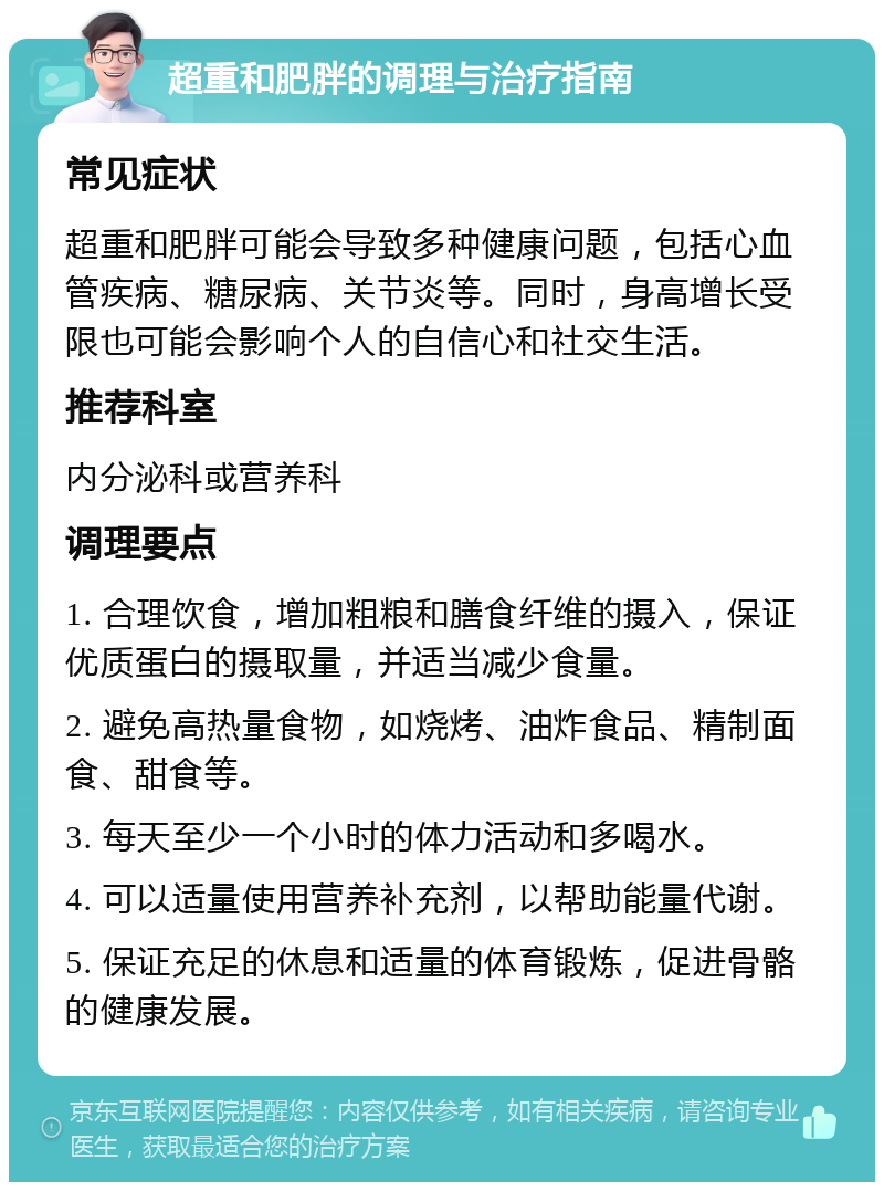 超重和肥胖的调理与治疗指南 常见症状 超重和肥胖可能会导致多种健康问题，包括心血管疾病、糖尿病、关节炎等。同时，身高增长受限也可能会影响个人的自信心和社交生活。 推荐科室 内分泌科或营养科 调理要点 1. 合理饮食，增加粗粮和膳食纤维的摄入，保证优质蛋白的摄取量，并适当减少食量。 2. 避免高热量食物，如烧烤、油炸食品、精制面食、甜食等。 3. 每天至少一个小时的体力活动和多喝水。 4. 可以适量使用营养补充剂，以帮助能量代谢。 5. 保证充足的休息和适量的体育锻炼，促进骨骼的健康发展。