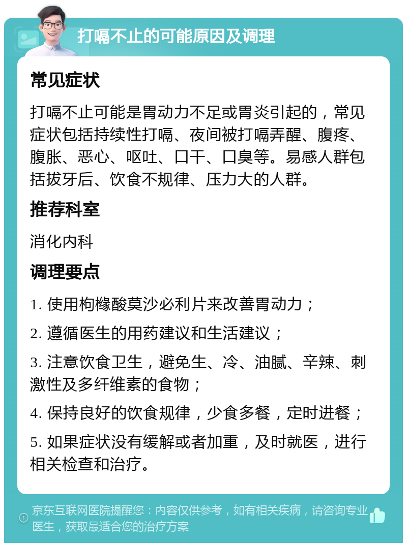 打嗝不止的可能原因及调理 常见症状 打嗝不止可能是胃动力不足或胃炎引起的，常见症状包括持续性打嗝、夜间被打嗝弄醒、腹疼、腹胀、恶心、呕吐、口干、口臭等。易感人群包括拔牙后、饮食不规律、压力大的人群。 推荐科室 消化内科 调理要点 1. 使用枸橼酸莫沙必利片来改善胃动力； 2. 遵循医生的用药建议和生活建议； 3. 注意饮食卫生，避免生、冷、油腻、辛辣、刺激性及多纤维素的食物； 4. 保持良好的饮食规律，少食多餐，定时进餐； 5. 如果症状没有缓解或者加重，及时就医，进行相关检查和治疗。