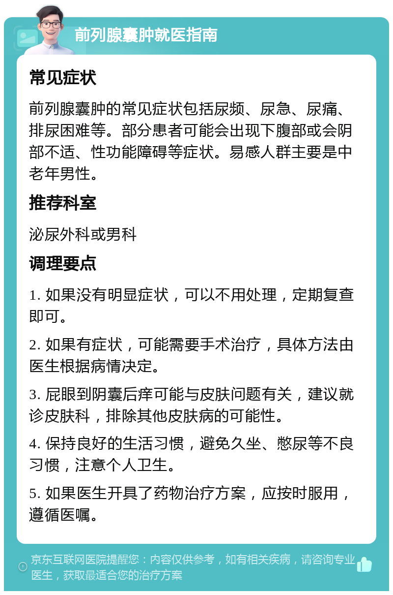 前列腺囊肿就医指南 常见症状 前列腺囊肿的常见症状包括尿频、尿急、尿痛、排尿困难等。部分患者可能会出现下腹部或会阴部不适、性功能障碍等症状。易感人群主要是中老年男性。 推荐科室 泌尿外科或男科 调理要点 1. 如果没有明显症状，可以不用处理，定期复查即可。 2. 如果有症状，可能需要手术治疗，具体方法由医生根据病情决定。 3. 屁眼到阴囊后痒可能与皮肤问题有关，建议就诊皮肤科，排除其他皮肤病的可能性。 4. 保持良好的生活习惯，避免久坐、憋尿等不良习惯，注意个人卫生。 5. 如果医生开具了药物治疗方案，应按时服用，遵循医嘱。